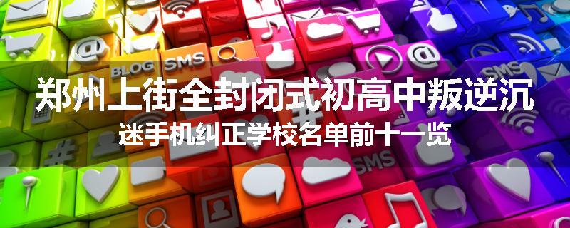 郑州上街全封闭式初高中叛逆沉迷手机纠正学校名单前十一览