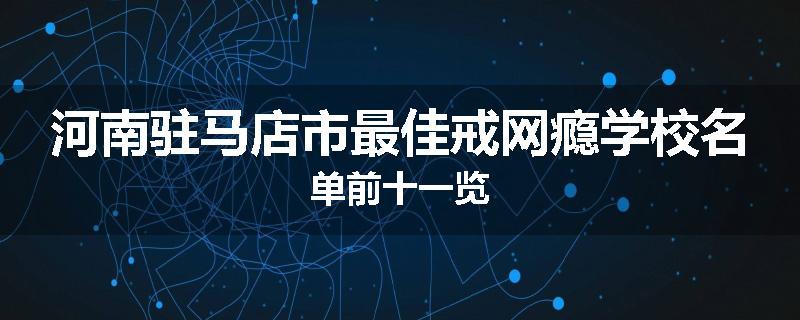 河南驻马店市最佳戒网瘾学校名单前十一览