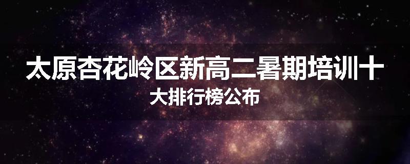 太原杏花岭区新高二暑期培训十大排行榜公布