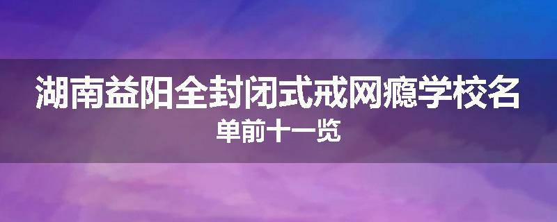 湖南益阳全封闭式戒网瘾学校名单前十一览