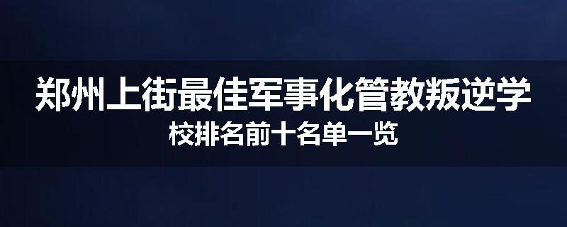 郑州上街最佳军事化管教叛逆学校排名前十名单一览