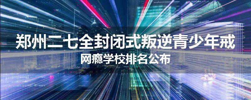 郑州二七全封闭式叛逆青少年戒网瘾学校排名公布