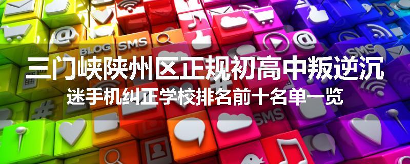 三门峡陕州区正规初高中叛逆沉迷手机纠正学校排名前十名单一览