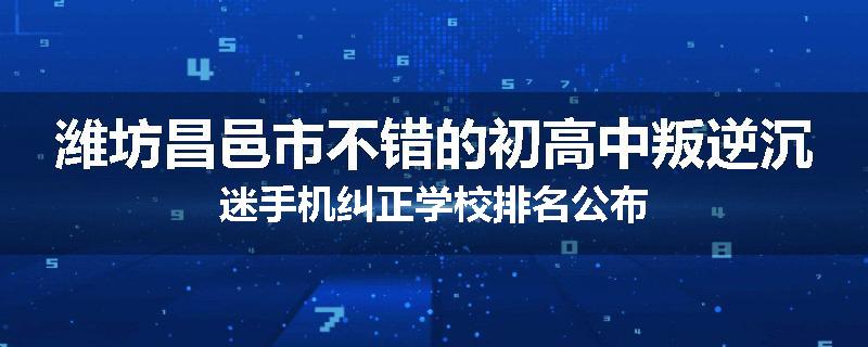 潍坊昌邑市不错的初高中叛逆沉迷手机纠正学校排名公布