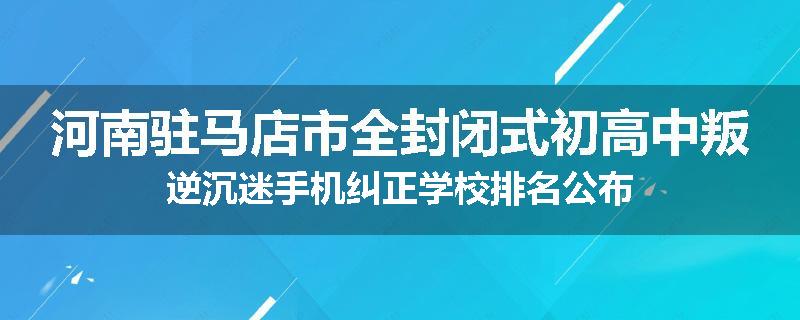 河南驻马店市全封闭式初高中叛逆沉迷手机纠正学校排名公布