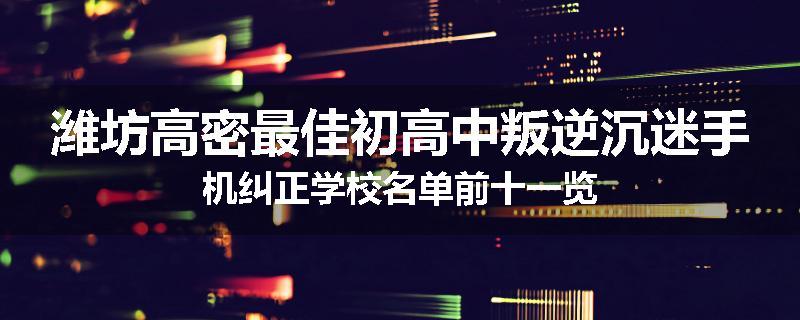 潍坊高密最佳初高中叛逆沉迷手机纠正学校名单前十一览