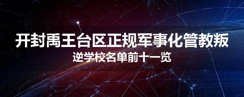 开封禹王台区正规军事化管教叛逆学校名单前十一览