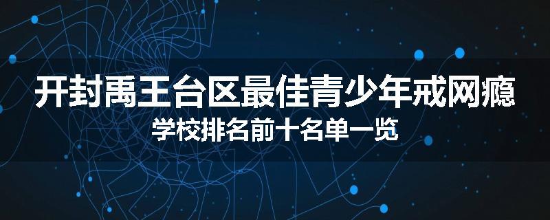 开封禹王台区最佳青少年戒网瘾学校排名前十名单一览