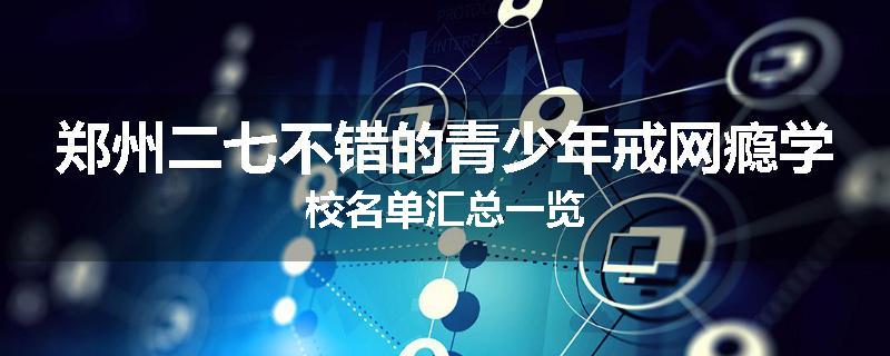 郑州二七不错的青少年戒网瘾学校名单汇总一览