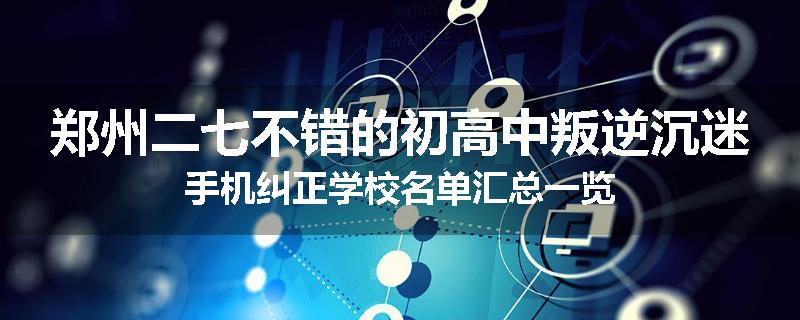 郑州二七不错的初高中叛逆沉迷手机纠正学校名单汇总一览