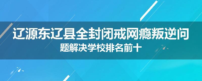 辽源东辽县全封闭戒网瘾叛逆问题解决学校排名前十
