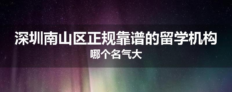 深圳南山区正规靠谱的留学机构哪个名气大