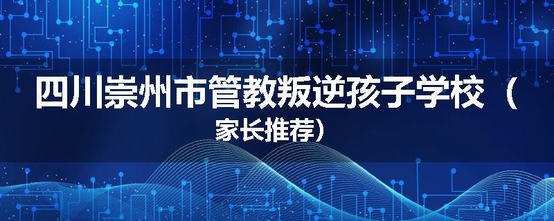 四川崇州市管教叛逆孩子学校（家长推荐）