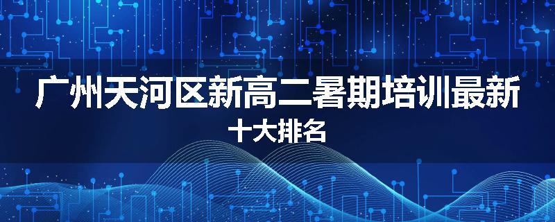 广州天河区新高二暑期培训最新十大排名