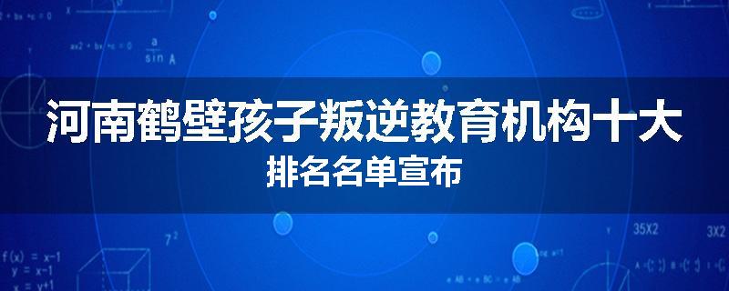河南鹤壁孩子叛逆教育机构十大排名名单宣布