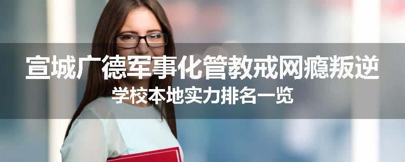 宣城广德军事化管教戒网瘾叛逆学校本地实力排名一览