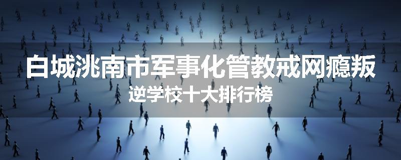 白城洮南市军事化管教戒网瘾叛逆学校十大排行榜