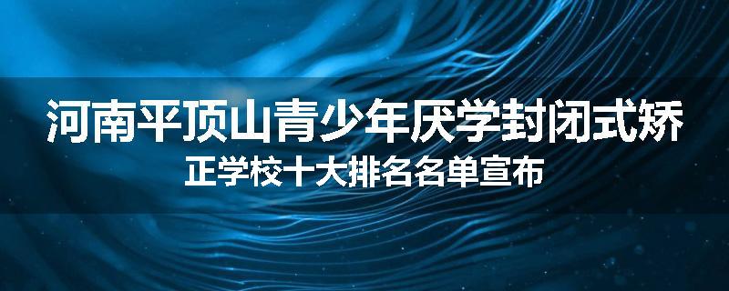 河南平顶山青少年厌学封闭式矫正学校十大排名名单宣布