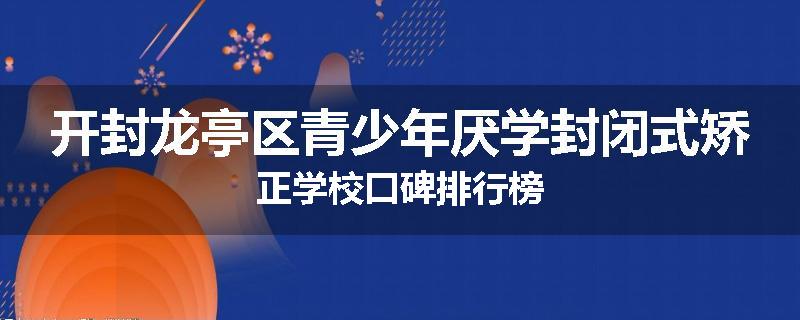 开封龙亭区青少年厌学封闭式矫正学校口碑排行榜