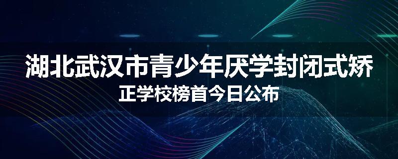 湖北武汉市青少年厌学封闭式矫正学校榜首今日公布