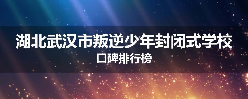 湖北武汉市叛逆少年封闭式学校口碑排行榜