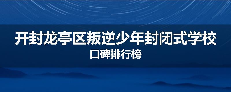 开封龙亭区叛逆少年封闭式学校口碑排行榜