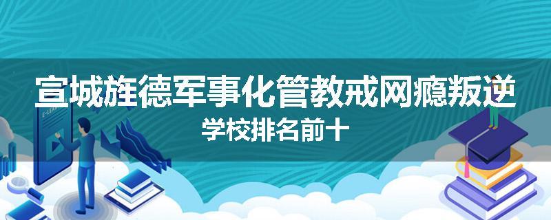 宣城旌德军事化管教戒网瘾叛逆学校排名前十