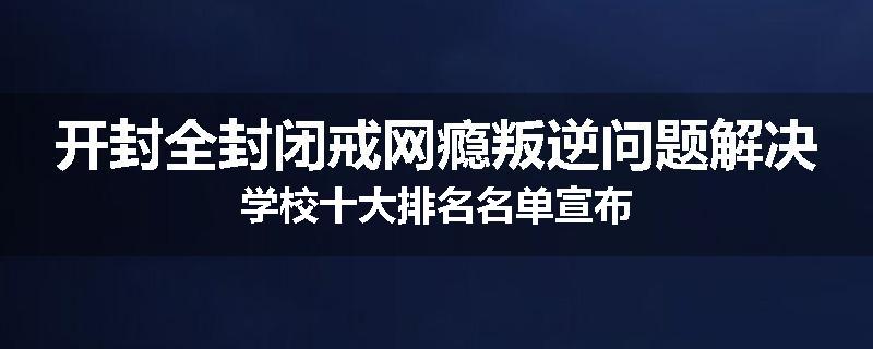 开封全封闭戒网瘾叛逆问题解决学校十大排名名单宣布