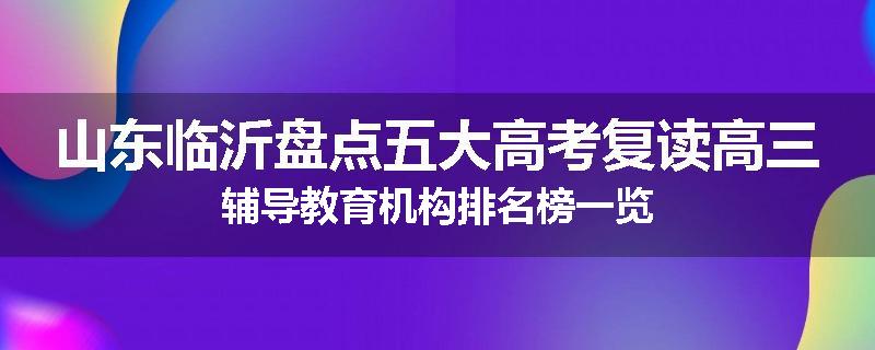 山东临沂盘点五大高考复读高三辅导教育机构排名榜一览