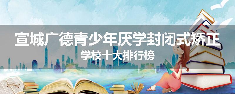 宣城广德青少年厌学封闭式矫正学校十大排行榜