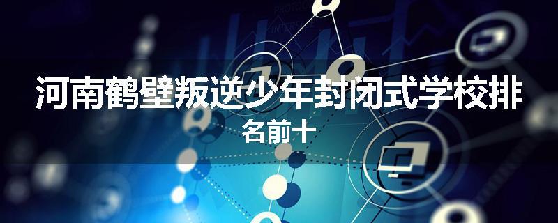 河南鹤壁叛逆少年封闭式学校排名前十