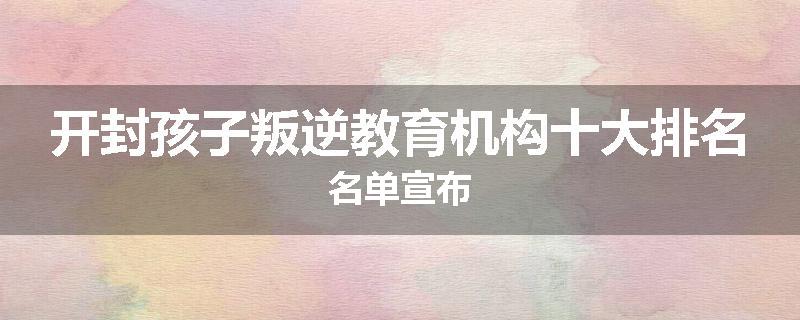 开封孩子叛逆教育机构十大排名名单宣布