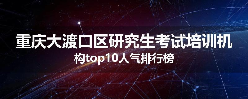 重庆大渡口区研究生考试培训机构top10人气排行榜