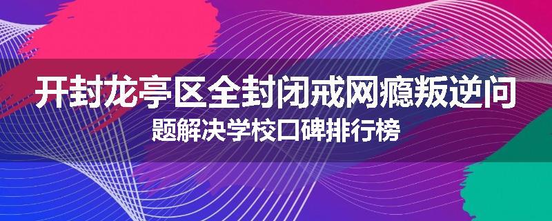 开封龙亭区全封闭戒网瘾叛逆问题解决学校口碑排行榜