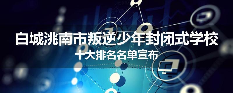 白城洮南市叛逆少年封闭式学校十大排名名单宣布