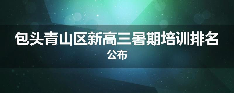 包头青山区新高三暑期培训排名公布