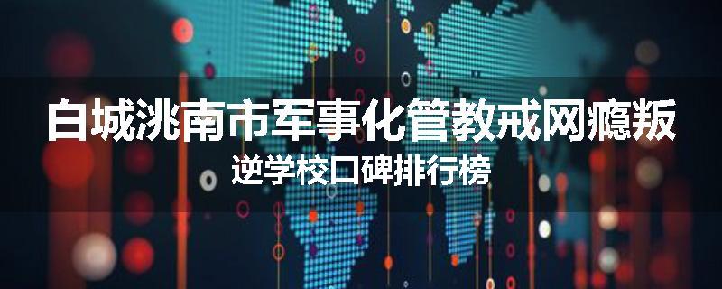 白城洮南市军事化管教戒网瘾叛逆学校口碑排行榜