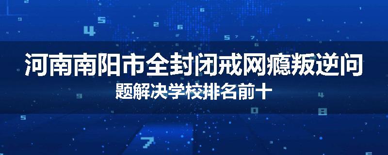 河南南阳市全封闭戒网瘾叛逆问题解决学校排名前十