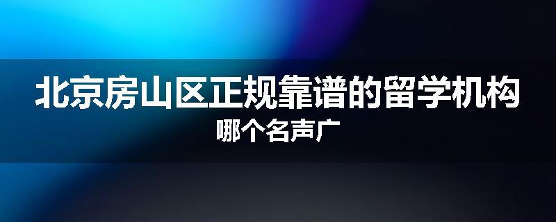 北京房山区正规靠谱的留学机构哪个名声广