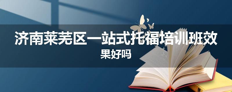 济南莱芜区一站式托福培训班效果好吗