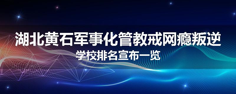 湖北黄石军事化管教戒网瘾叛逆学校排名宣布一览