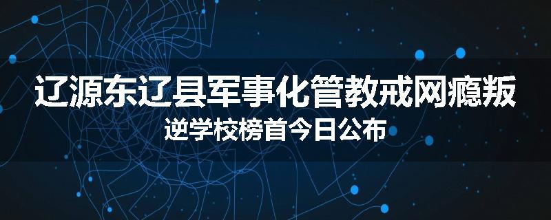辽源东辽县军事化管教戒网瘾叛逆学校榜首今日公布