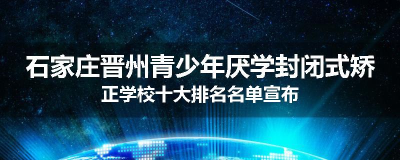 石家庄晋州青少年厌学封闭式矫正学校十大排名名单宣布