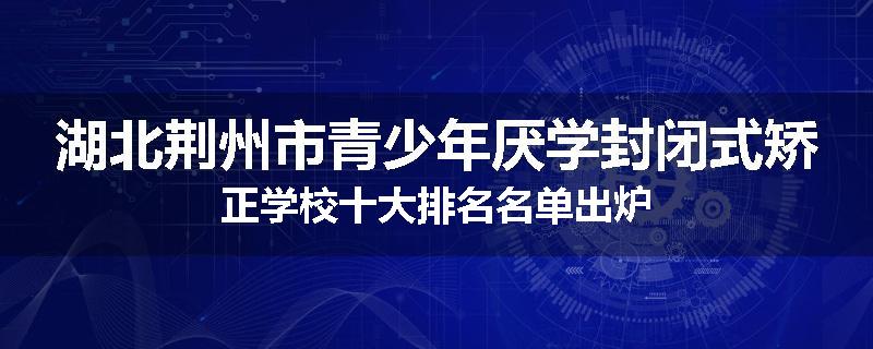 湖北荆州市青少年厌学封闭式矫正学校十大排名名单出炉
