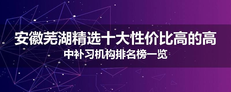 安徽芜湖精选十大性价比高的高中补习机构排名榜一览