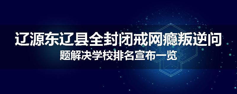 辽源东辽县全封闭戒网瘾叛逆问题解决学校排名宣布一览