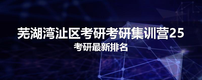 芜湖湾沚区考研考研集训营25考研最新排名