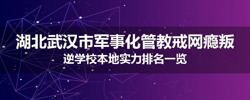 湖北武汉市军事化管教戒网瘾叛逆学校本地实力排名一览
