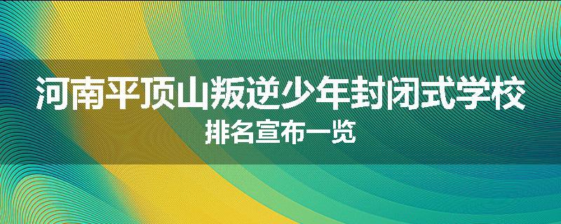 河南平顶山叛逆少年封闭式学校排名宣布一览