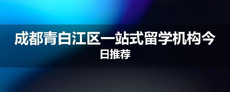 成都青白江区一站式留学机构今日推荐